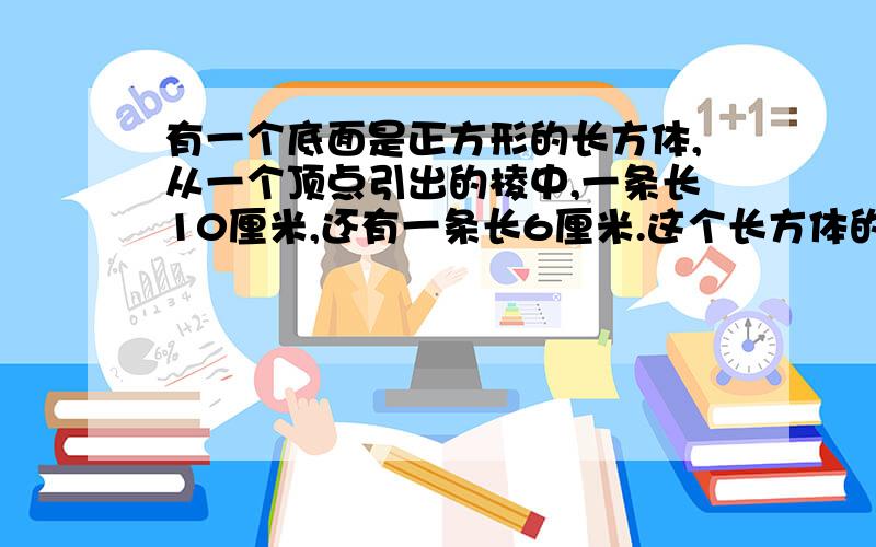 有一个底面是正方形的长方体,从一个顶点引出的棱中,一条长10厘米,还有一条长6厘米.这个长方体的形状有几种可能?分别求出