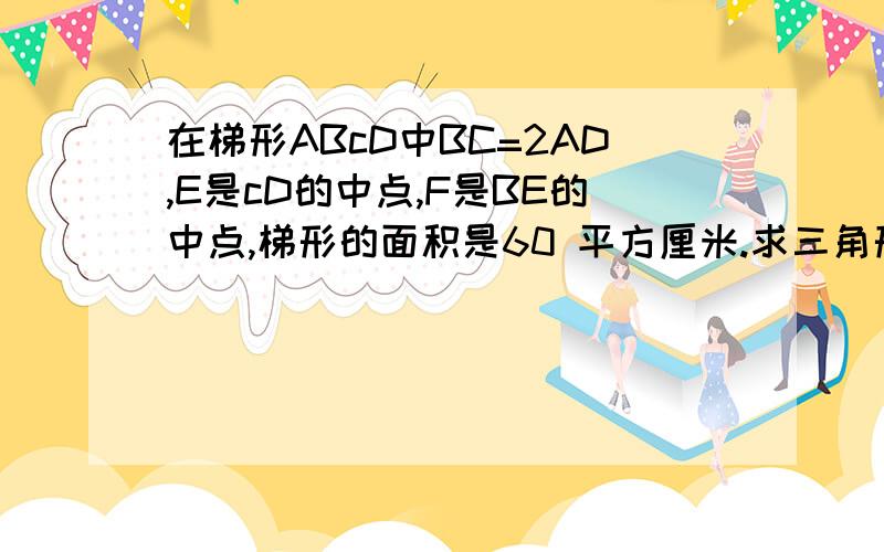 在梯形ABcD中BC=2AD,E是cD的中点,F是BE的中点,梯形的面积是60 平方厘米.求三角形BDF的面积