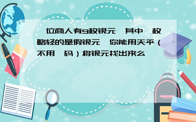 一位商人有9枚银元,其中一枚略轻的是假银元,你能用天平（不用砝码）将银元找出来么