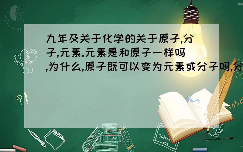 九年及关于化学的关于原子,分子,元素.元素是和原子一样吗,为什么,原子既可以变为元素或分子吗,分子个元素是什么关系啊