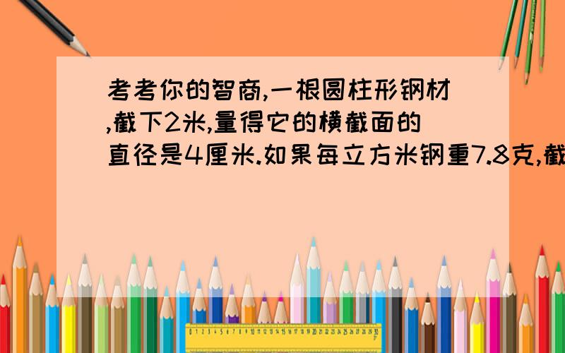 考考你的智商,一根圆柱形钢材,截下2米,量得它的横截面的直径是4厘米.如果每立方米钢重7.8克,截下的这段钢材重多少千克