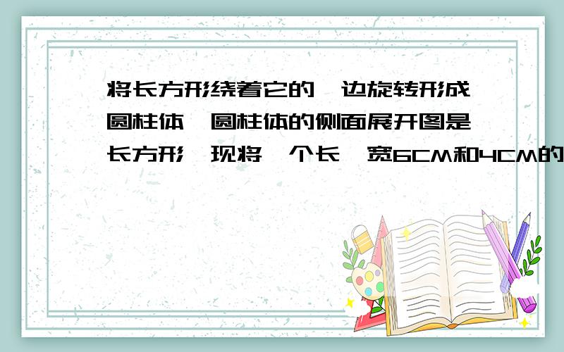 将长方形绕着它的一边旋转形成圆柱体,圆柱体的侧面展开图是长方形,现将一个长、宽6CM和4CM的长方形绕着