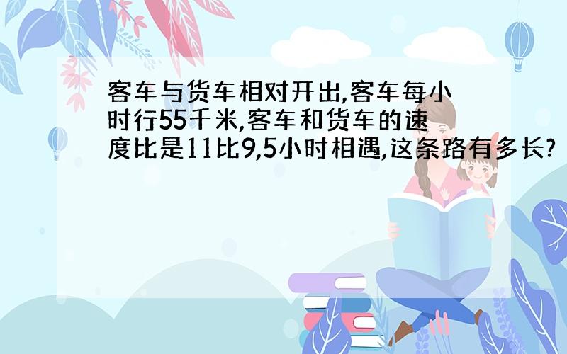 客车与货车相对开出,客车每小时行55千米,客车和货车的速度比是11比9,5小时相遇,这条路有多长?