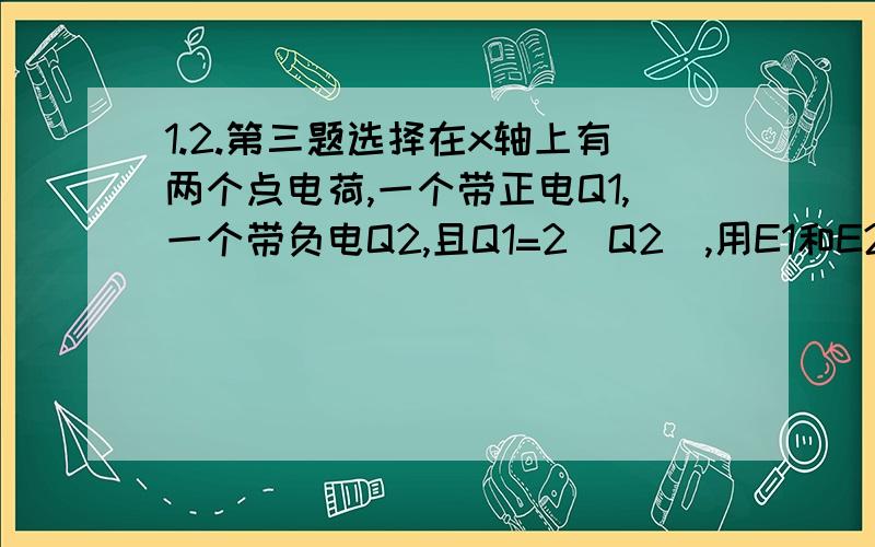 1.2.第三题选择在x轴上有两个点电荷,一个带正电Q1,一个带负电Q2,且Q1=2|Q2|,用E1和E2分别表示点电荷所