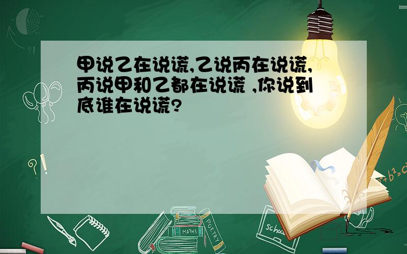 甲说乙在说谎,乙说丙在说谎,丙说甲和乙都在说谎 ,你说到底谁在说谎?