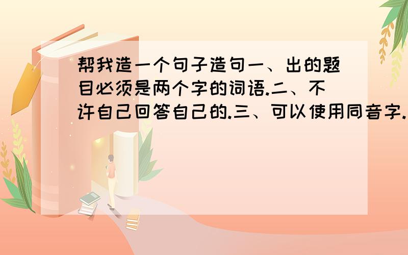 帮我造一个句子造句一、出的题目必须是两个字的词语.二、不许自己回答自己的.三、可以使用同音字.玩法：就是一句话的前句的未