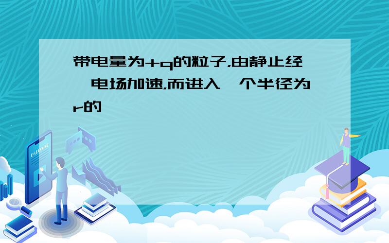 带电量为+q的粒子，由静止经一电场加速，而进入一个半径为r的