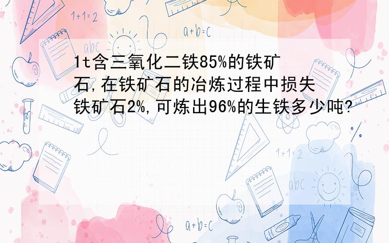 1t含三氧化二铁85%的铁矿石,在铁矿石的冶炼过程中损失铁矿石2%,可炼出96%的生铁多少吨?