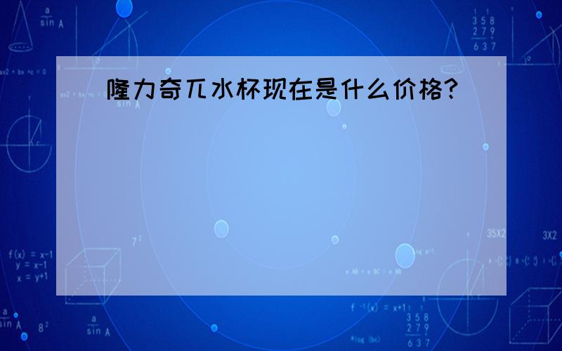 隆力奇兀水杯现在是什么价格?