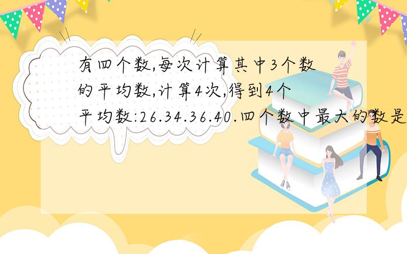 有四个数,每次计算其中3个数的平均数,计算4次,得到4个平均数:26.34.36.40.四个数中最大的数是几 用方程