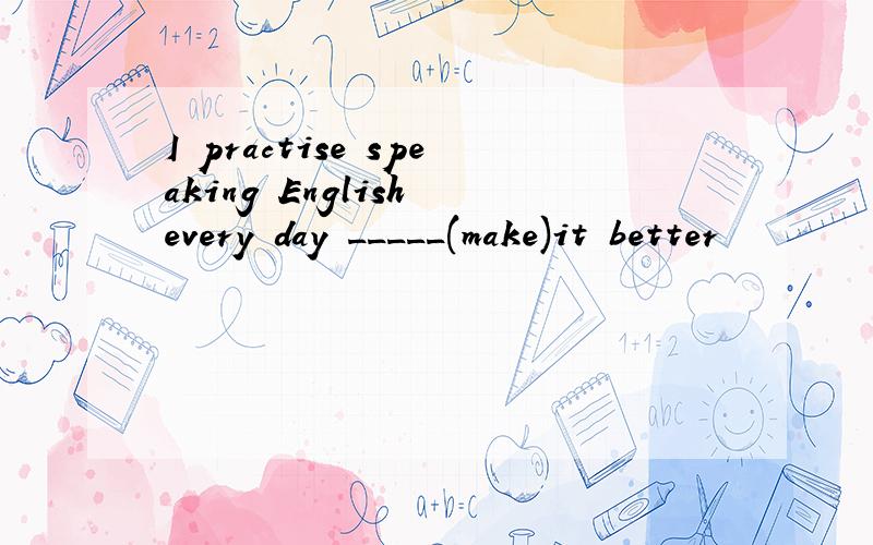 I practise speaking English every day _____(make)it better