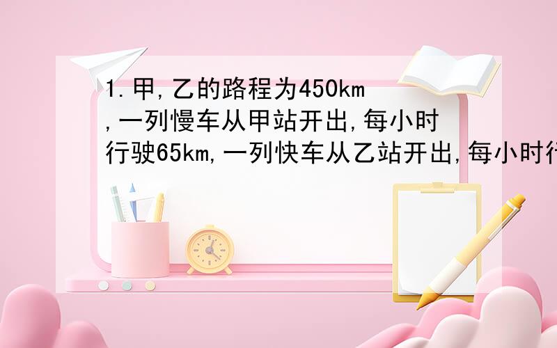 1.甲,乙的路程为450km,一列慢车从甲站开出,每小时行驶65km,一列快车从乙站开出,每小时行驶85km.