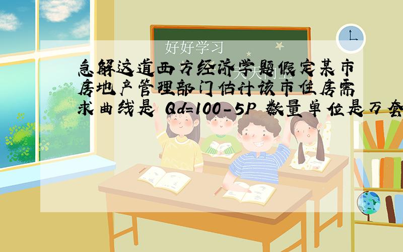 急解这道西方经济学题假定某市房地产管理部门估计该市住房需求曲线是 Qd=100-5P 数量单位是万套,价格代表月租,用百