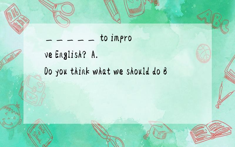 _____ to improve English? A．Do you think what we should do B