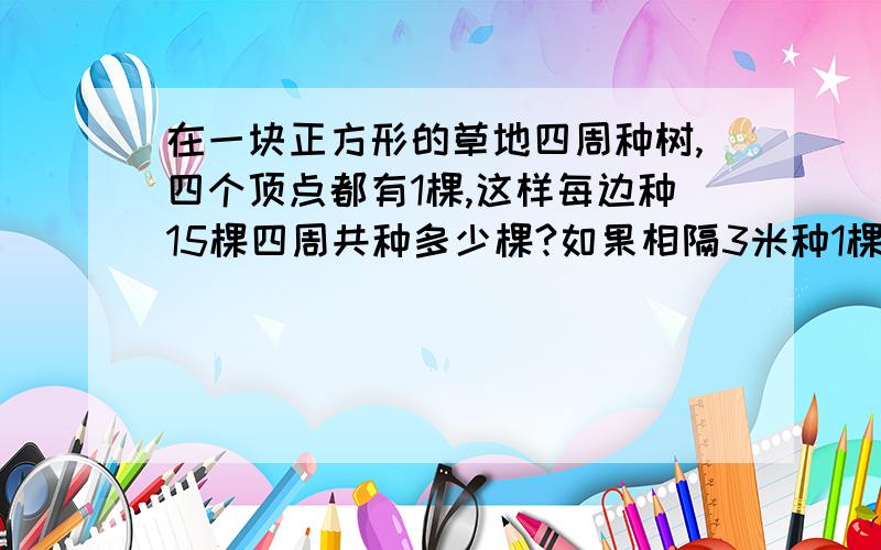 在一块正方形的草地四周种树,四个顶点都有1棵,这样每边种15棵四周共种多少棵?如果相隔3米种1棵树,这个草地的一周有多长