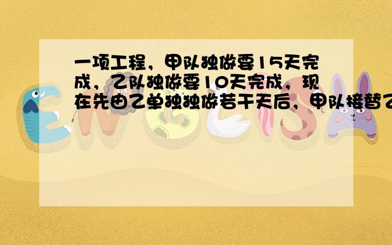 一项工程，甲队独做要15天完成，乙队独做要10天完成，现在先由乙单独独做若干天后，甲队接替乙队完成余下的任务，已知甲做余