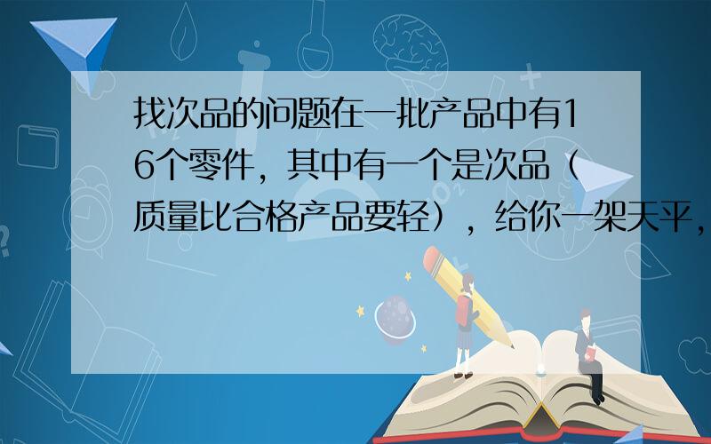 找次品的问题在一批产品中有16个零件，其中有一个是次品（质量比合格产品要轻），给你一架天平，你最少用几次天平称量就可以检