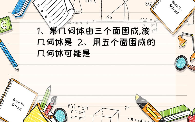 1、某几何体由三个面围成,该几何体是 2、用五个面围成的几何体可能是