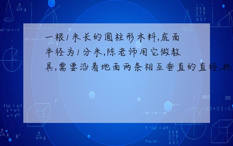 一根1米长的圆柱形木料,底面半径为1分米,陈老师用它做教具,需要沿着地面两条相互垂直的直径,把木料分成完全一样的四块,然