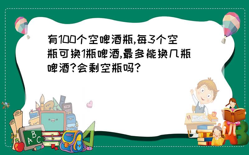 有100个空啤酒瓶,每3个空瓶可换1瓶啤酒,最多能换几瓶啤酒?会剩空瓶吗?