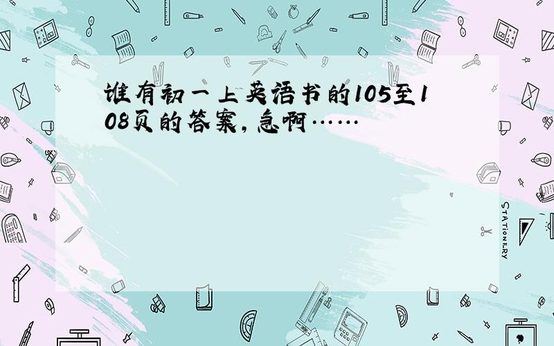 谁有初一上英语书的105至108页的答案，急啊……