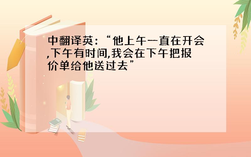 中翻译英：“他上午一直在开会,下午有时间,我会在下午把报价单给他送过去”