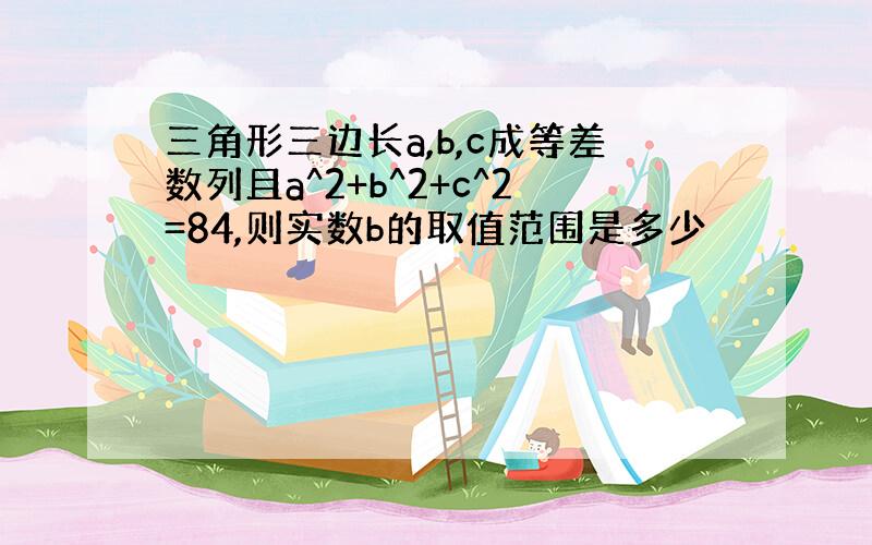 三角形三边长a,b,c成等差数列且a^2+b^2+c^2=84,则实数b的取值范围是多少