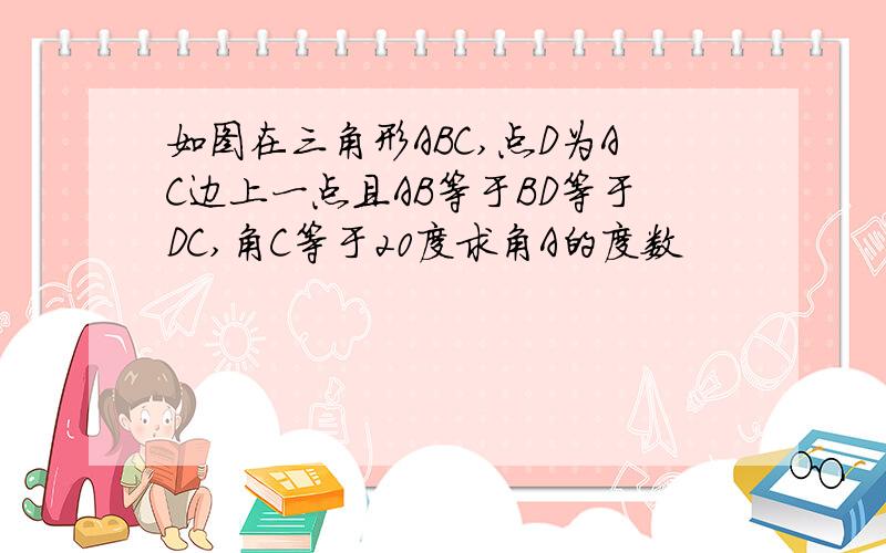 如图在三角形ABC,点D为AC边上一点且AB等于BD等于DC,角C等于20度求角A的度数