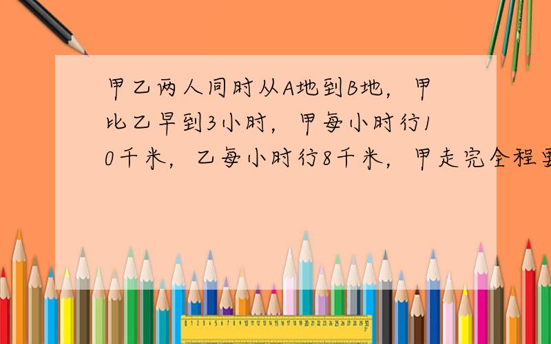 甲乙两人同时从A地到B地，甲比乙早到3小时，甲每小时行10千米，乙每小时行8千米，甲走完全程要几小时？