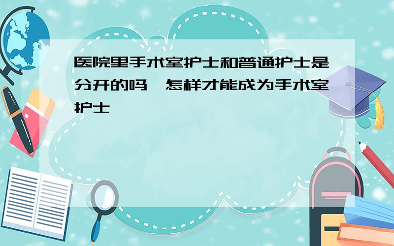 医院里手术室护士和普通护士是分开的吗,怎样才能成为手术室护士