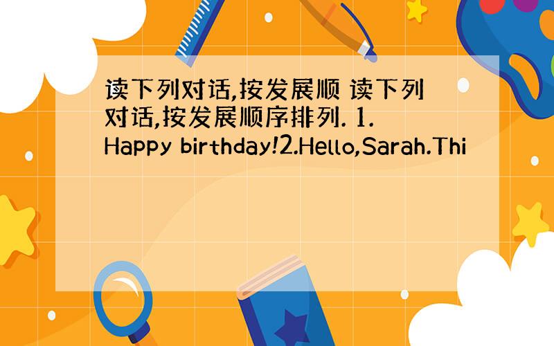 读下列对话,按发展顺 读下列对话,按发展顺序排列. 1.Happy birthday!2.Hello,Sarah.Thi