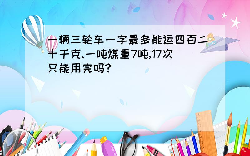 一辆三轮车一字最多能运四百二十千克.一吨煤重7吨,17次只能用完吗?