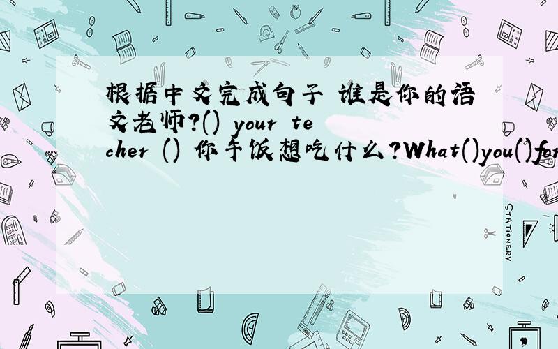 根据中文完成句子 谁是你的语文老师?() your techer () 你午饭想吃什么?What()you()for l