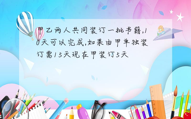 甲乙两人共同装订一批书籍,10天可以完成,如果由甲单独装订需15天现在甲装订5天