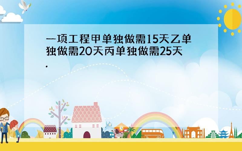 一项工程甲单独做需15天乙单独做需20天丙单独做需25天.