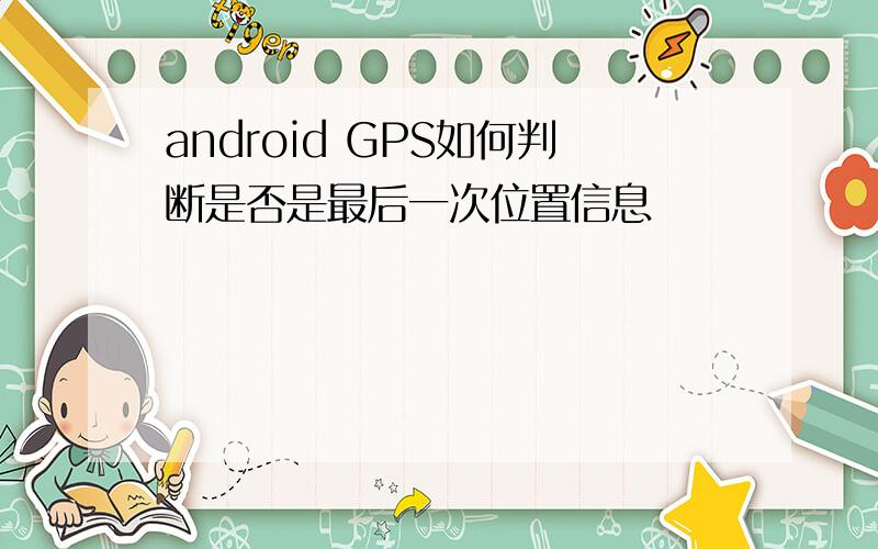 android GPS如何判断是否是最后一次位置信息