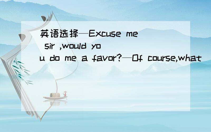 英语选择—Excuse me sir ,would you do me a favor?—Of course,what