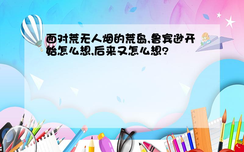 面对荒无人烟的荒岛,鲁宾逊开始怎么想,后来又怎么想?