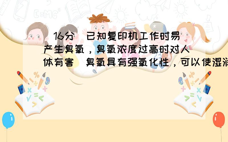 （16分）已知复印机工作时易产生臭氧，臭氧浓度过高时对人体有害．臭氧具有强氧化性，可以使湿润的碘化钾淀粉试纸变蓝，其中臭