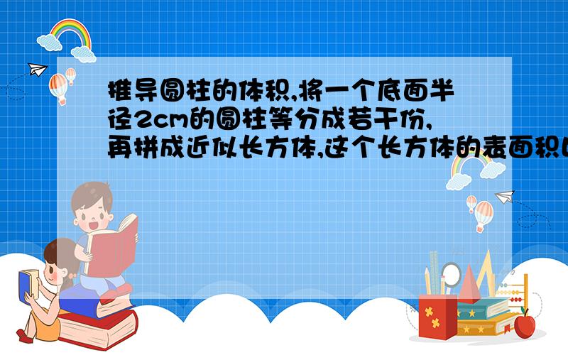 推导圆柱的体积,将一个底面半径2cm的圆柱等分成若干份,再拼成近似长方体,这个长方体的表面积比圆柱多2