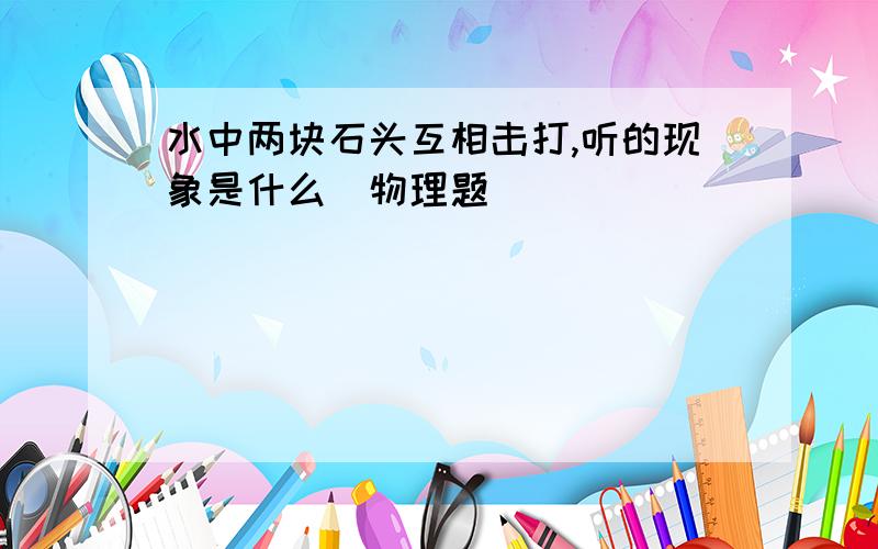 水中两块石头互相击打,听的现象是什么(物理题)