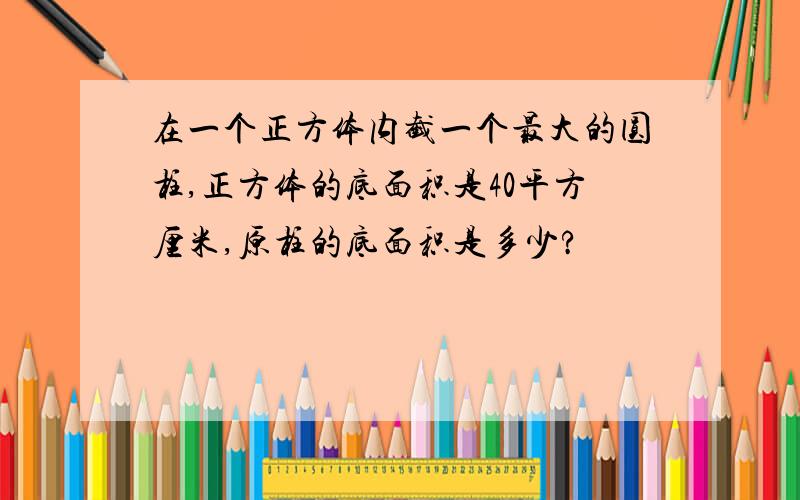 在一个正方体内截一个最大的圆柱,正方体的底面积是40平方厘米,原柱的底面积是多少?