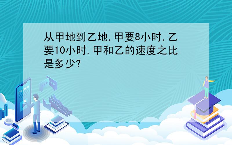 从甲地到乙地,甲要8小时,乙要10小时,甲和乙的速度之比是多少?