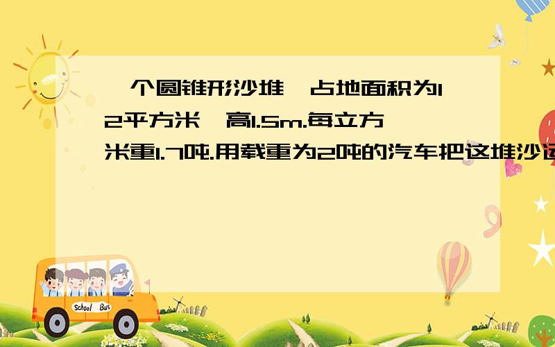 一个圆锥形沙堆,占地面积为12平方米,高1.5m.每立方米重1.7吨.用载重为2吨的汽车把这堆沙运走