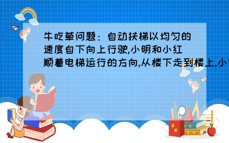 牛吃草问题：自动扶梯以均匀的速度自下向上行驶,小明和小红顺着电梯运行的方向,从楼下走到楼上,小明每