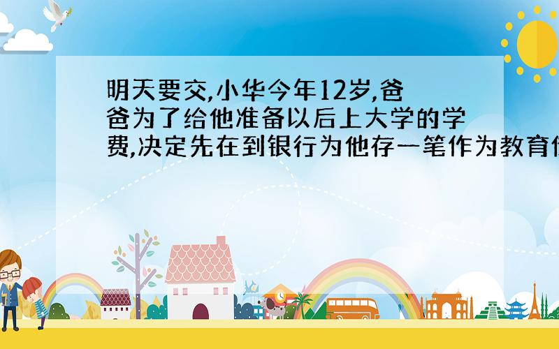 明天要交,小华今年12岁,爸爸为了给他准备以后上大学的学费,决定先在到银行为他存一笔作为教育储蓄,六年后取出,年利率：1