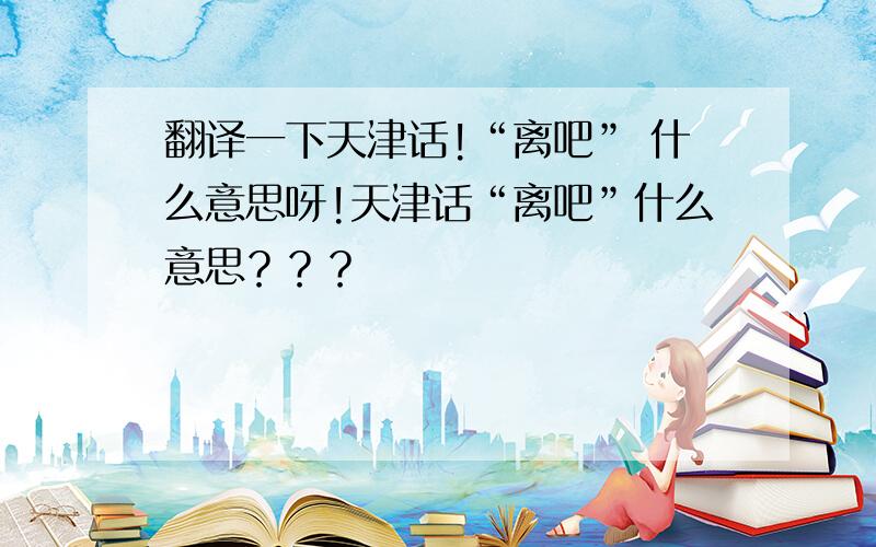 翻译一下天津话!“离吧” 什么意思呀!天津话“离吧”什么意思？？？