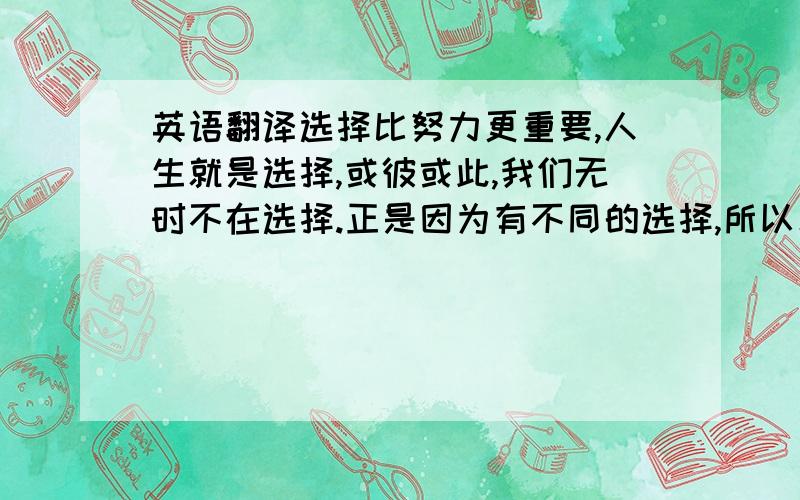 英语翻译选择比努力更重要,人生就是选择,或彼或此,我们无时不在选择.正是因为有不同的选择,所以才会有千差万别的结局,才会