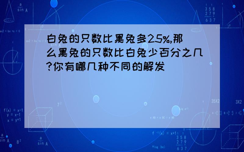 白兔的只数比黑兔多25%,那么黑兔的只数比白兔少百分之几?你有哪几种不同的解发