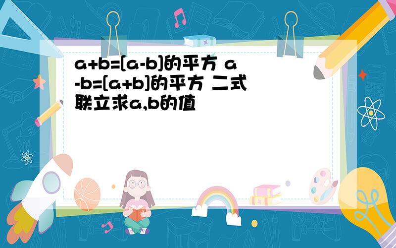 a+b=[a-b]的平方 a-b=[a+b]的平方 二式联立求a,b的值